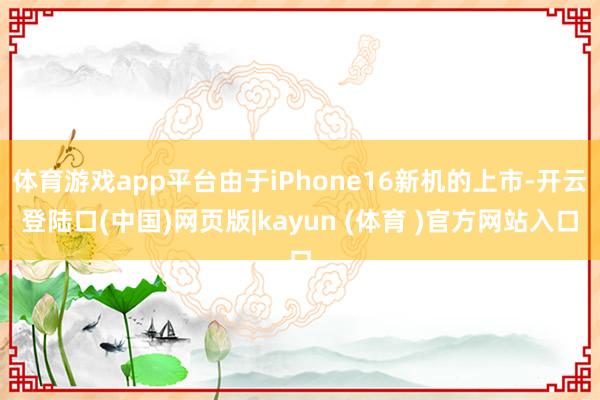 体育游戏app平台由于iPhone16新机的上市-开云登陆口(中国)网页版|kayun (体育 )官方网站入口
