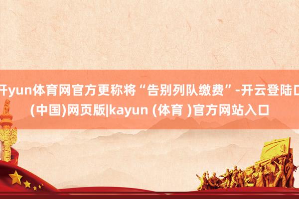 开yun体育网官方更称将“告别列队缴费”-开云登陆口(中国)网页版|kayun (体育 )官方网站入口