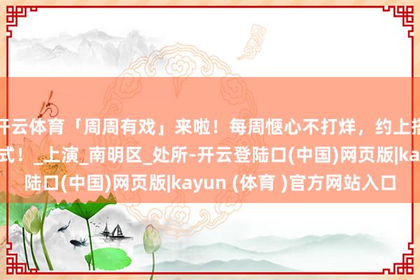 开云体育「周周有戏」来啦！每周惬心不打烊，约上搭子全部开启周末样式！_上演_南明区_处所-开云登陆口(中国)网页版|kayun (体育 )官方网站入口
