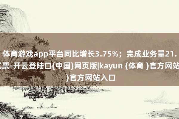 体育游戏app平台同比增长3.75%；完成业务量21.62亿票-开云登陆口(中国)网页版|kayun (体育 )官方网站入口