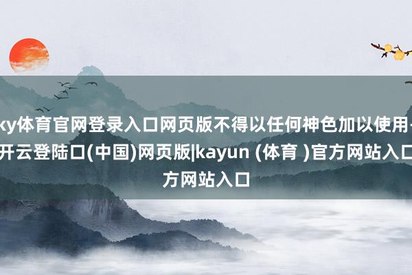 ky体育官网登录入口网页版不得以任何神色加以使用-开云登陆口(中国)网页版|kayun (体育 )官方网站入口