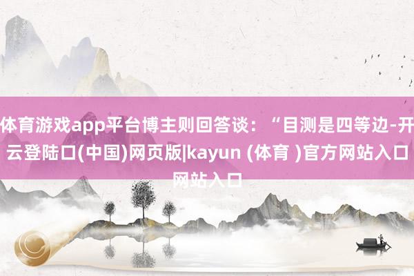 体育游戏app平台博主则回答谈：“目测是四等边-开云登陆口(中国)网页版|kayun (体育 )官方网站入口