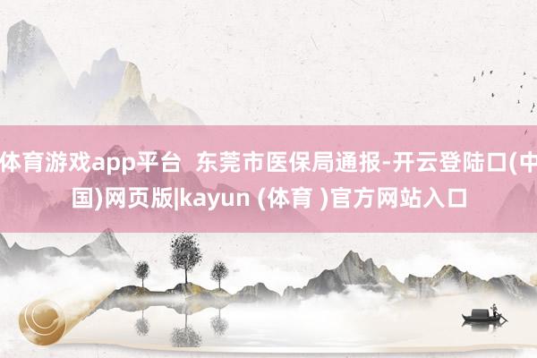 体育游戏app平台  东莞市医保局通报-开云登陆口(中国)网页版|kayun (体育 )官方网站入口