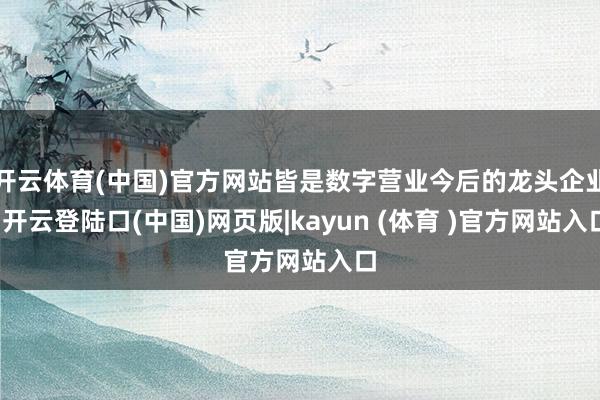 开云体育(中国)官方网站皆是数字营业今后的龙头企业-开云登陆口(中国)网页版|kayun (体育 )官方网站入口