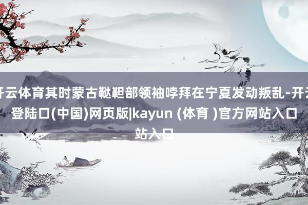 开云体育其时蒙古鞑靼部领袖哱拜在宁夏发动叛乱-开云登陆口(中国)网页版|kayun (体育 )官方网站入口