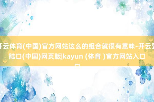 开云体育(中国)官方网站这么的组合就很有意味-开云登陆口(中国)网页版|kayun (体育 )官方网站入口