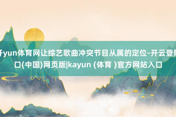 开yun体育网让综艺歌曲冲突节目从属的定位-开云登陆口(中国)网页版|kayun (体育 )官方网站入口