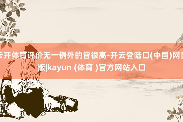云开体育评价无一例外的皆很高-开云登陆口(中国)网页版|kayun (体育 )官方网站入口