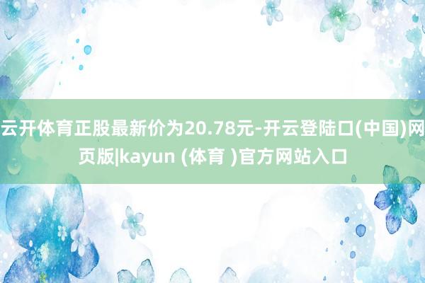 云开体育正股最新价为20.78元-开云登陆口(中国)网页版|kayun (体育 )官方网站入口