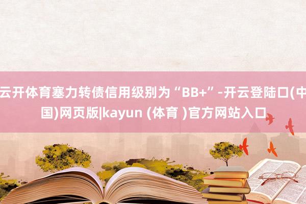 云开体育塞力转债信用级别为“BB+”-开云登陆口(中国)网页版|kayun (体育 )官方网站入口