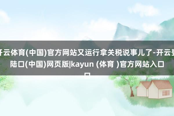 开云体育(中国)官方网站又运行拿关税说事儿了-开云登陆口(中国)网页版|kayun (体育 )官方网站入口