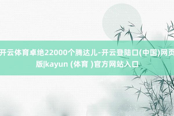 开云体育卓绝22000个腾达儿-开云登陆口(中国)网页版|kayun (体育 )官方网站入口