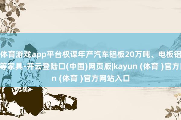 体育游戏app平台权谋年产汽车铝板20万吨、电板铝箔2万吨等家具-开云登陆口(中国)网页版|kayun (体育 )官方网站入口