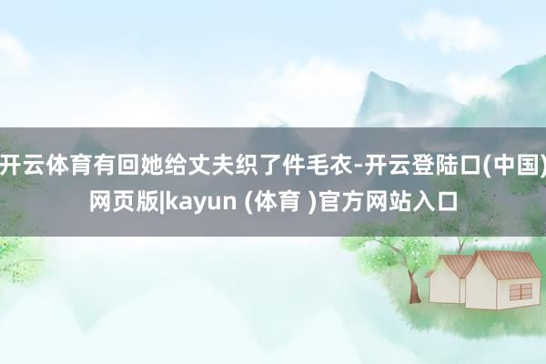 开云体育有回她给丈夫织了件毛衣-开云登陆口(中国)网页版|kayun (体育 )官方网站入口
