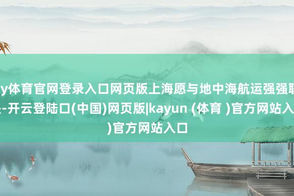 ky体育官网登录入口网页版上海愿与地中海航运强强联袂-开云登陆口(中国)网页版|kayun (体育 )官方网站入口