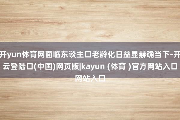 开yun体育网面临东谈主口老龄化日益显赫确当下-开云登陆口(中国)网页版|kayun (体育 )官方网站入口