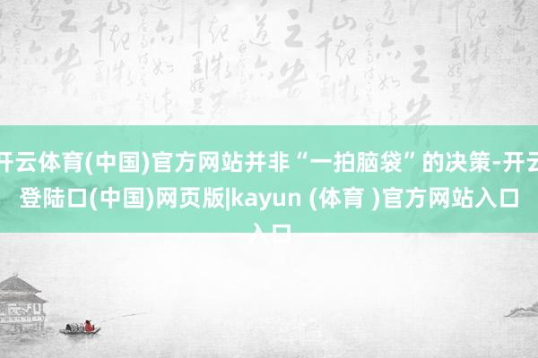 开云体育(中国)官方网站并非“一拍脑袋”的决策-开云登陆口(中国)网页版|kayun (体育 )官方网站入口