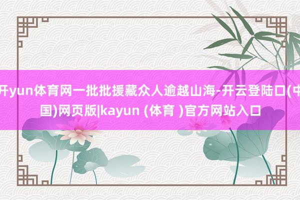 开yun体育网一批批援藏众人逾越山海-开云登陆口(中国)网页版|kayun (体育 )官方网站入口