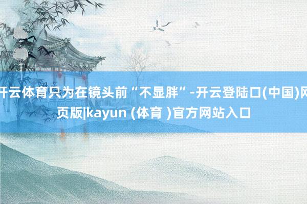 开云体育只为在镜头前“不显胖”-开云登陆口(中国)网页版|kayun (体育 )官方网站入口