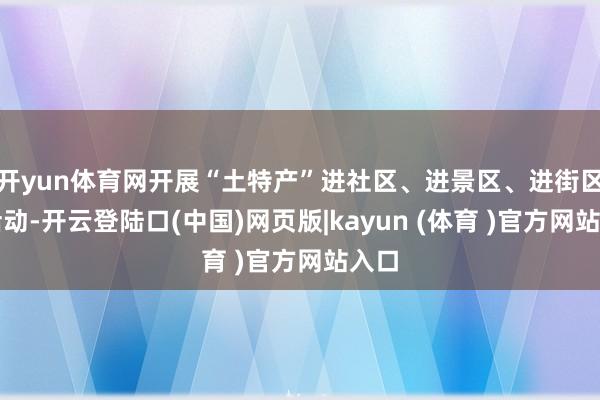 开yun体育网开展“土特产”进社区、进景区、进街区等活动-开云登陆口(中国)网页版|kayun (体育 )官方网站入口