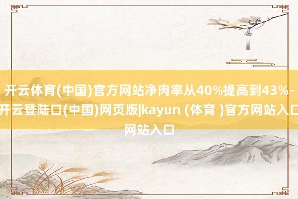 开云体育(中国)官方网站净肉率从40%提高到43%-开云登陆口(中国)网页版|kayun (体育 )官方网站入口