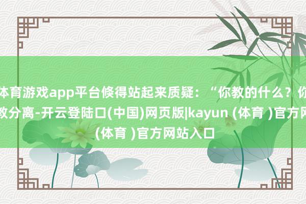 体育游戏app平台倏得站起来质疑：“你教的什么？你根柢就教分离-开云登陆口(中国)网页版|kayun (体育 )官方网站入口