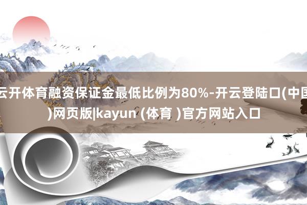 云开体育融资保证金最低比例为80%-开云登陆口(中国)网页版|kayun (体育 )官方网站入口