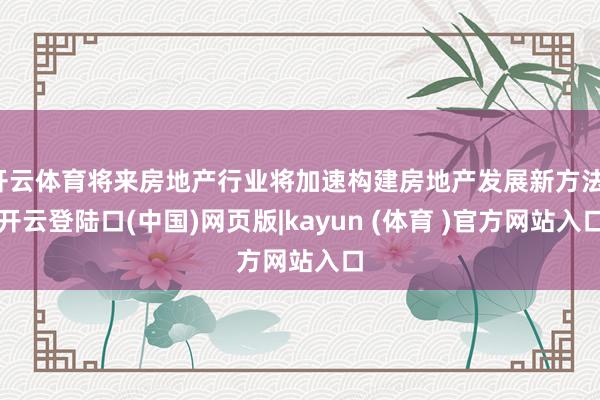 开云体育将来房地产行业将加速构建房地产发展新方法-开云登陆口(中国)网页版|kayun (体育 )官方网站入口